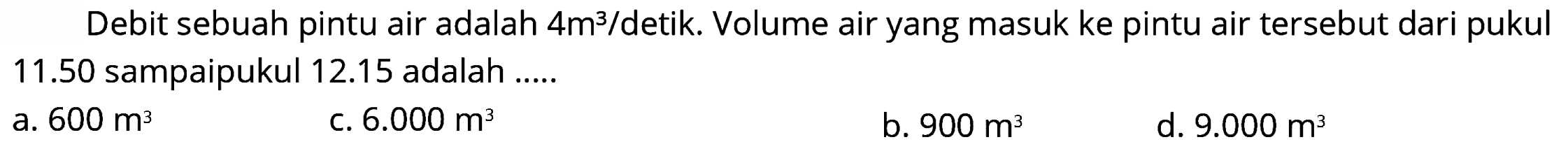 Debit sebuah pintu air adalah  4 m^(3) /  detik. Volume air yang masuk ke pintu air tersebut dari pukul  11.50  sampaipukul  12.15  adalah .....
a.  600 m^(3) 
c.  6.000 m^(3) 
b.  900 m^(3) 
d.  9.000 m^(3) 