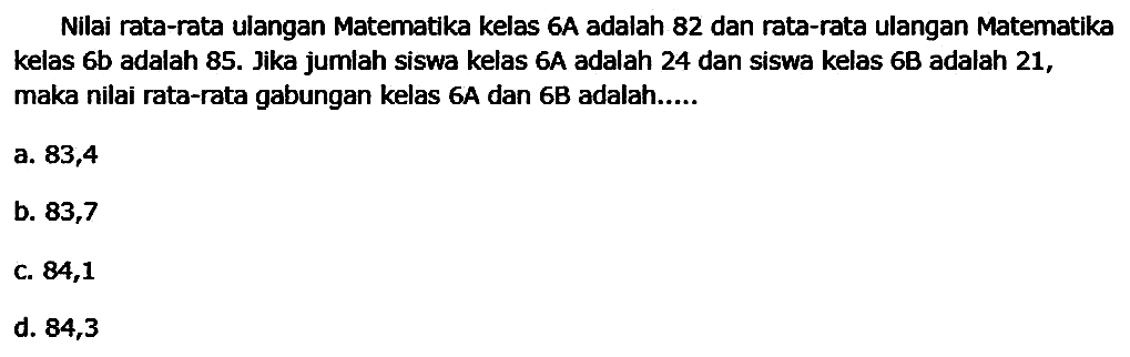 Nilai rata-rata ulangan Matematika kelas 6 a adalah 82 dan rata-rata ulangan Matematika kelas  6 b  adalah  85 .  Jika jumlah siswa kelas  6 A  adalah 24 dan siswa kelas  6 B  adalah 21, maka nilai rata-rata gabungan kelas 6A dan 6B adalah.....
a. 83,4
b. 83,7
C. 84,1
d. 84,3