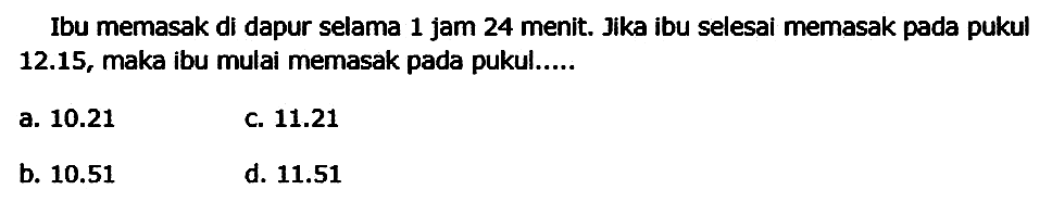 Ibu memasak di dapur selama 1 jam 24 menit. Jika ibu selesai memasak pada pukul 12.15, maka ibu mulai memasak pada pukul.....
a.  10.21 
C.  11.21 
b.  10.51 
d.  11.51 