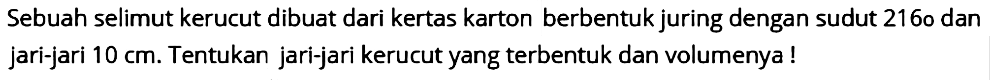 Sebuah selimut kerucut dibuat dari kertas karton berbentuk juring dengan sudut 216 o dan jari-jari  10 cm . Tentukan jari-jari kerucut yang terbentuk dan volumenya!