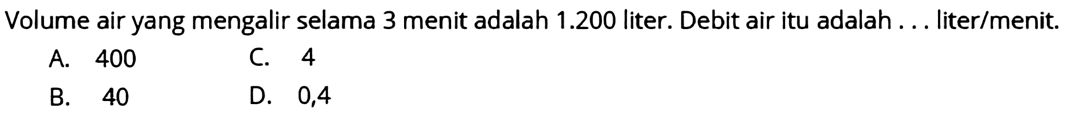 Volume air yang mengalir selama 3 menit adalah  1.200  liter. Debit air itu adalah ... liter/menit.
A. 400
C. 4
B. 40
D. 0,4