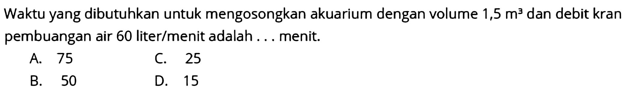 Waktu yang dibutuhkan untuk mengosongkan akuarium dengan volume  1,5 m^(3)  dan debit kran pembuangan air 60 liter/menit adalah ... menit.
A. 75
C. 25
B. 50
D. 15