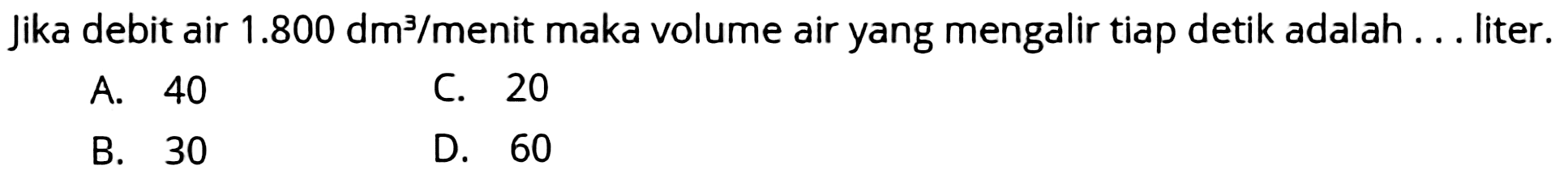 Jika debit air  1.800 dm^(3) /  menit maka volume air yang mengalir tiap detik adalah . . liter.
A. 40
C. 20
B. 30
D. 60