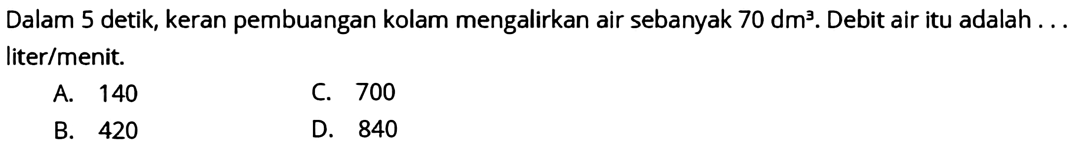 Dalam 5 detik, keran pembuangan kolam mengalirkan air sebanyak  70 dm^(3) . Debit air itu adalah ... liter/menit.
A. 140
C. 700
B. 420
D. 840