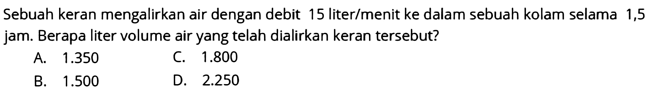 Sebuah keran mengalirkan air dengan debit 15 liter/menit ke dalam sebuah kolam selama 1,5 jam. Berapa liter volume air yang telah dialirkan keran tersebut?
A.  1.350 
C.  1.800 
B.  1.500 
D.  2.250 