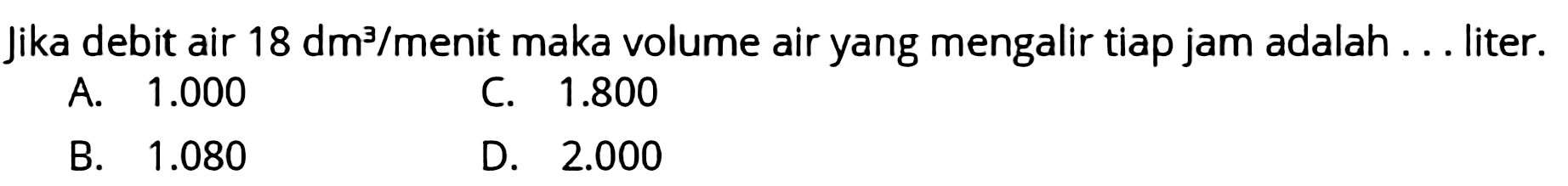 Jika debit air  18 dm^(3) /  menit maka volume air yang mengalir tiap jam adalah ... liter.
A.  1.000 
C.  1.800 
B.  1.080 
D.  2.000 