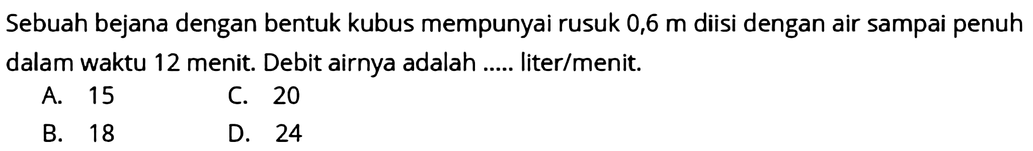 Sebuah bejana dengan bentuk kubus mempunyai rusuk  0,6 m  diisi dengan air sampai penuh dalam waktu 12 menit. Debit airnya adalah ..... liter/menit.
A. 15
C. 20
B. 18
D. 24