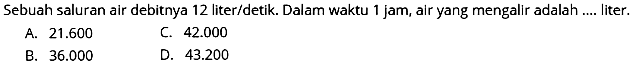 Sebuah saluran air debitnya 12 liter/detik. Dalam waktu 1 jam, air yang mengalir adalah .... liter.
A.  21.600 
C.  42.000 
B.  36.000 
D.  43.200 