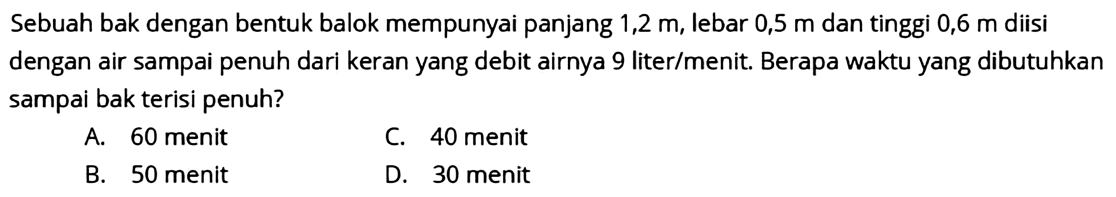 Sebuah bak dengan bentuk balok mempunyai panjang 1,2 m, lebar 0,5 m dan tinggi 0,6 m diisi dengan air sampai penuh dari keran yang debit airnya 9 liter/menit. Berapa waktu yang dibutuhkan sampai bak terisi penuh?
A. 60 menit
C. 40 menit
B. 50 menit
D. 30 menit