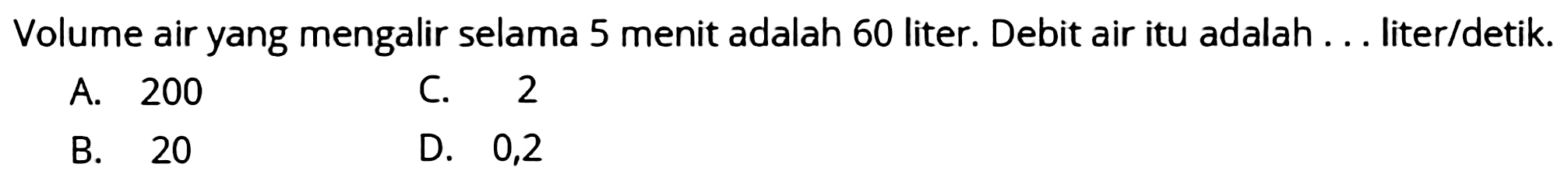 Volume air yang mengalir selama 5 menit adalah 60 liter. Debit air itu adalah ... liter/detik.
A. 200
C. 2
B. 20
D. 0,2