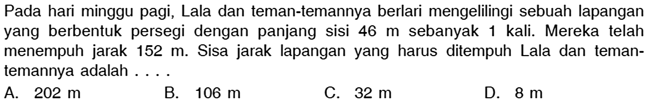 Pada hari minggu pagi, Lala dan teman-temannya berlari mengelilingi sebuah lapangan yang berbentuk persegi dengan panjang sisi 46 m sebanyak 1 kali. Mereka telah menempuh jarak 152 m. Sisa jarak lapangan yang harus ditempuh Lala dan temantemannya adalah .... 