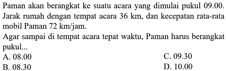 Paman akan berangkat ke suatu acara yang dimulai pukul 09.00. Jarak rumah dengan tempat acara  36 km , dan kecepatan rata-rata mobil Paman  72 km / jam .
Agar sampai di tempat acara tepat waktu, Paman harus berangkat pukul...
A.  08.00 
C.  09.30 
B.  08.30 
D.  10.00 