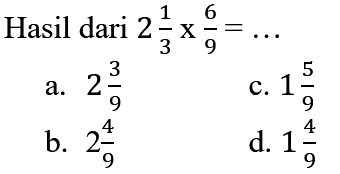 Hasil dari  2 (1)/(3) x (6)/(9)=... 
a.  2 (3)/(9) 
c.  1 (5)/(9) 
b.  2 (4)/(9) 
d.  1 (4)/(9) 