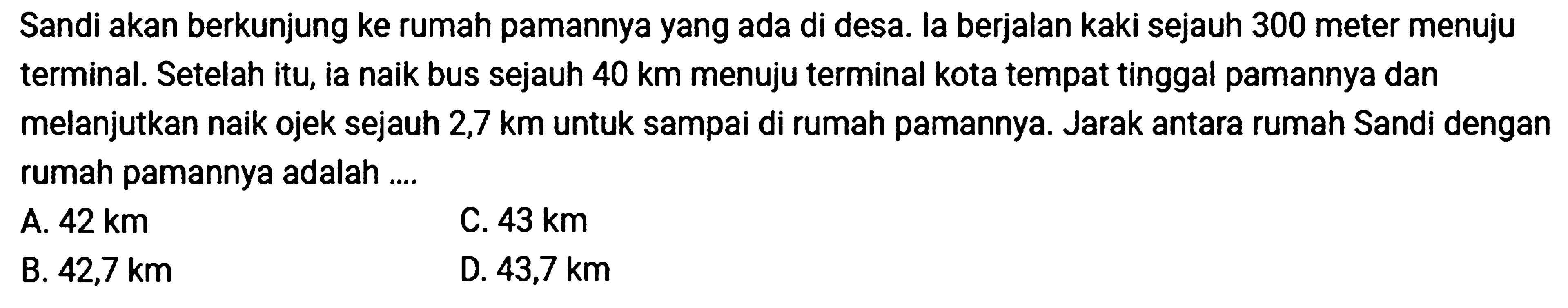 Sandi akan berkunjung ke rumah pamannya yang ada di desa. la berjalan kaki sejauh 300 meter menuju terminal. Setelah itu, ia naik bus sejauh 40 km menuju terminal kota tempat tinggal pamannya dan melanjutkan naik ojek sejauh 2,7 km untuk sampai di rumah pamannya. Jarak antara rumah Sandi dengan rumah pamannya adalah ....