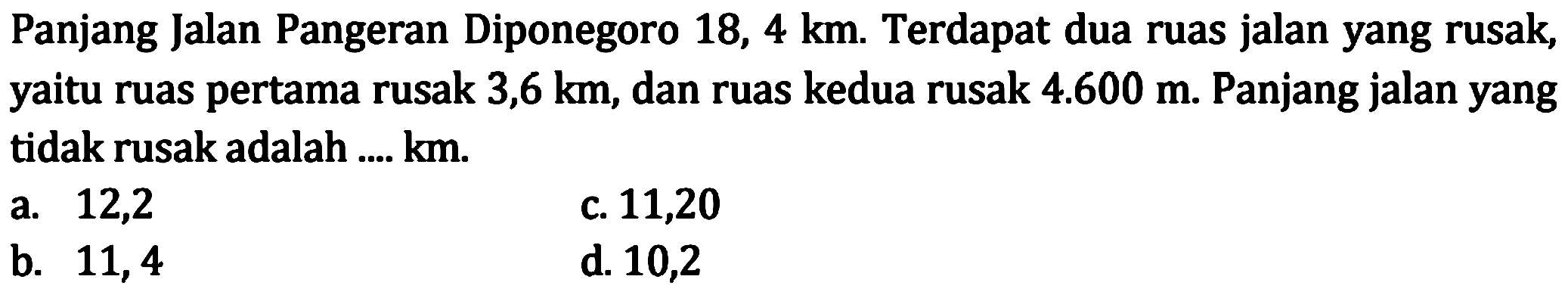 Panjang Jalan Pangeran Diponegoro 18,4 km. Terdapat dua ruas jalan yang rusak, yaitu ruas pertama rusak 3,6 km, dan ruas kedua rusak 4.600 m. Panjang jalan yang tidak rusak adalah.... km.
