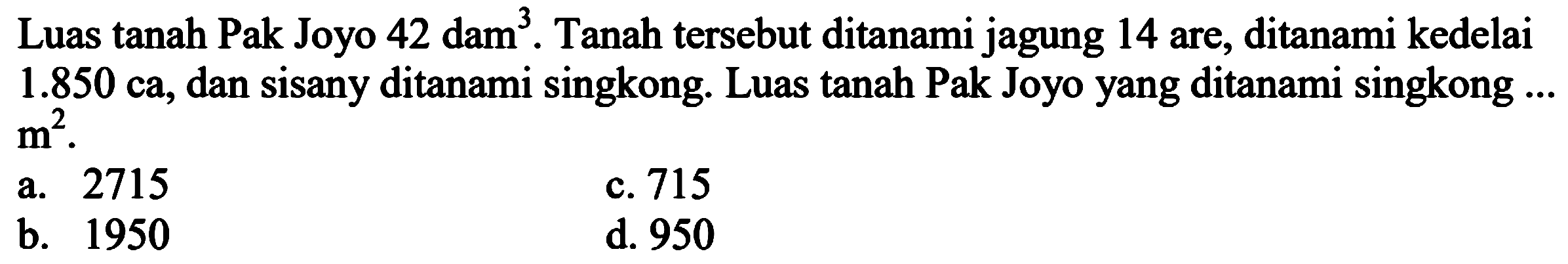 Luas tanah Pak Joyo 42 dam  ^(3) . Tanah tersebut ditanami jagung 14 are, ditanami kedelai  1.850 ca , dan sisany ditanami singkong. Luas tanah Pak Joyo yang ditanami singkong  . .   m^(2) .
a. 2715
c. 715
b. 1950
d. 950