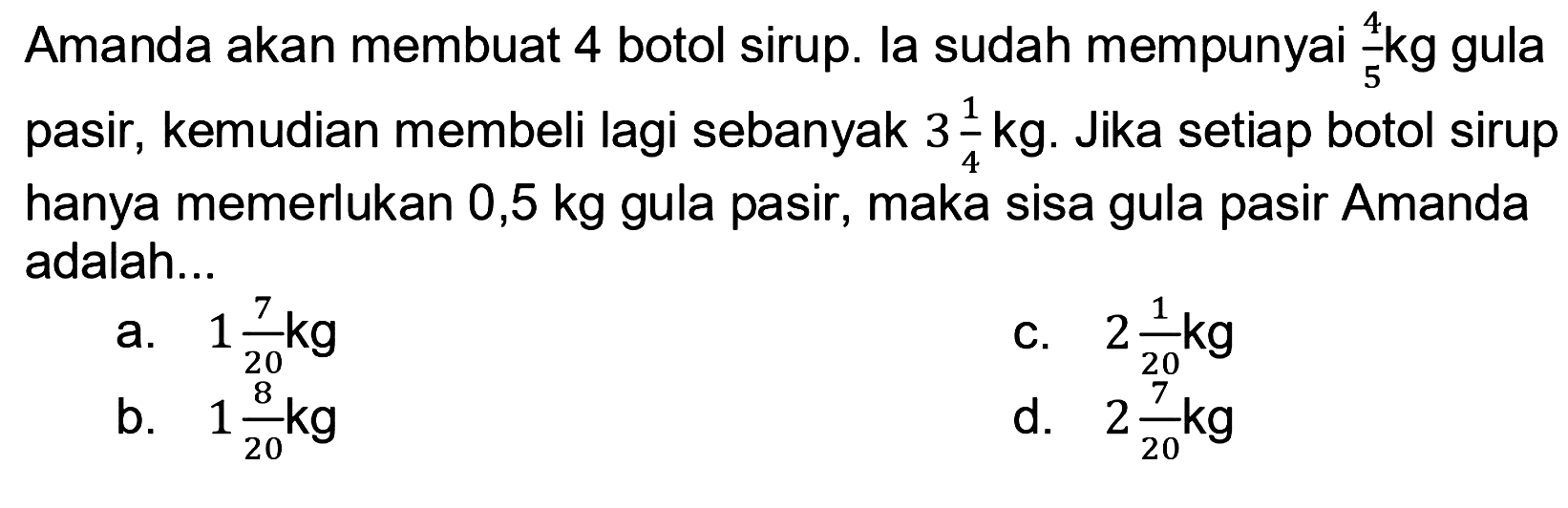 Amanda akan membuat 4 botol sirup. la sudah mempunyai 4/5 kg gula pasir, kemudian membeli lagi sebanyak 3 1/4 kg. Jika setiap botol sirup hanya memerlukan 0,5 kg gula pasir, maka sisa gula pasir Amanda adalah...
