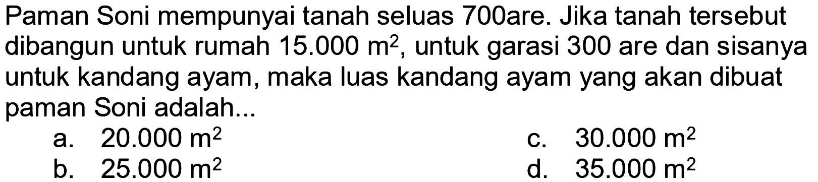 Paman Soni mempunyai tanah seluas 700are. Jika tanah tersebut dibangun untuk rumah 15.000 m^2, untuk garasi 300 are dan sisanya untuk kandang ayam, maka luas kandang ayam yang akan dibuat paman Soni adalah... 