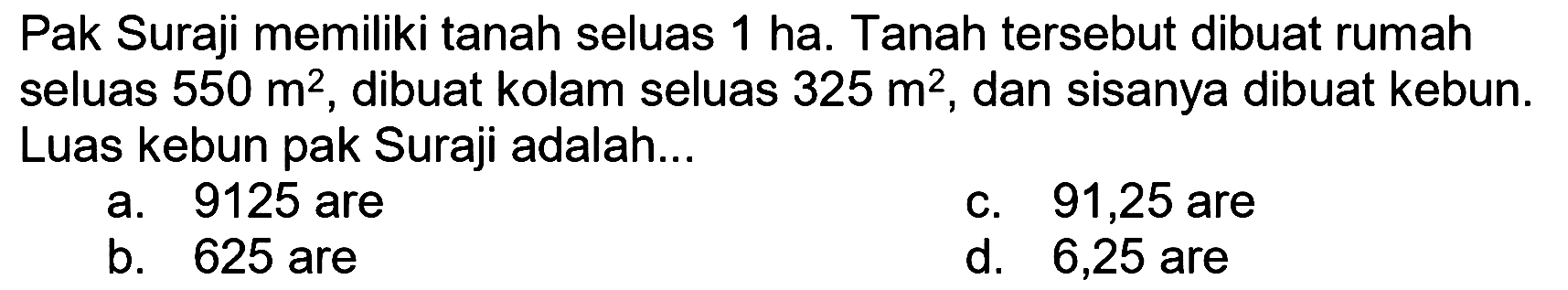 Pak Suraji memiliki tanah seluas 1 ha. Tanah tersebut dibuat rumah seluas  550 m^(2) , dibuat kolam seluas  325 m^(2) , dan sisanya dibuat kebun. Luas kebun pak Suraji adalah...
a. 9125 are
c. 91,25 are
b. 625 are
d. 6,25 are