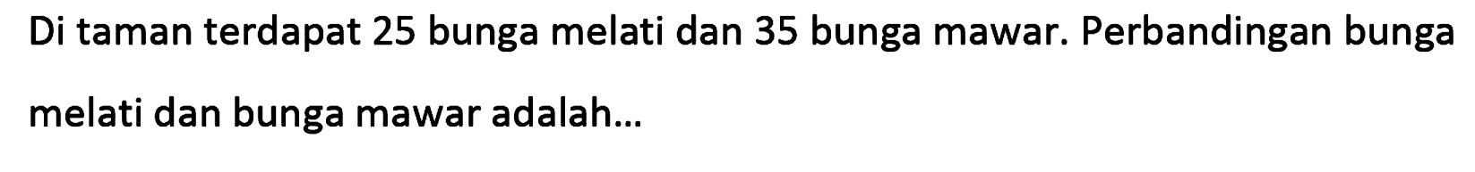Di taman terdapat 25 bunga melati dan 35 bunga mawar. Perbandingan bunga melati dan bunga mawar adalah... 