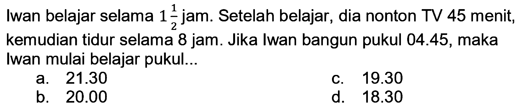 Iwan belajar selama  1 (1)/(2)  jam. Setelah belajar, dia nonton TV 45 menit, kemudian tidur selama 8 jam. Jika Iwan bangun pukul 04.45, maka Iwan mulai belajar pukul...
a.  21.30 
C.  19.30 
b.  20.00 
d.  18.30 