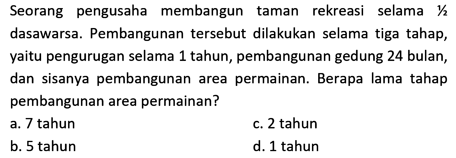 Seorang pengusaha membangun taman rekreasi selama 1/2 dasawarsa. Pembangunan tersebut dilakukan selama tiga tahap, yaitu pengurugan selama 1 tahun, pembangunan gedung 24 bulan, dan sisanya pembangunan area permainan. Berapa lama tahap pembangunan area permainan?
a. 7 tahun
c. 2 tahun
b. 5 tahun
d. 1 tahun