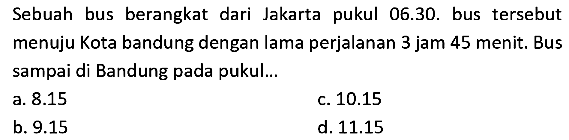 Sebuah bus berangkat dari Jakarta pukul 06.30. bus tersebut menuju Kota bandung dengan lama perjalanan 3 jam 45 menit. Bus sampai di Bandung pada pukul...
a.  8.15 
c.  10.15 
b.  9.15 
d.  11.15 