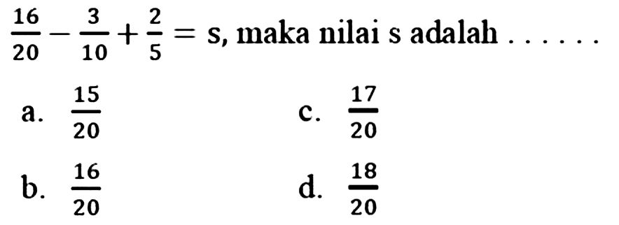  (16)/(20)-(3)/(10)+(2)/(5)=s , maka nilai s adalah  ... . 
a.  (15)/(20) 
C.  (17)/(20) 
b.  (16)/(20) 
d.  (18)/(20) 