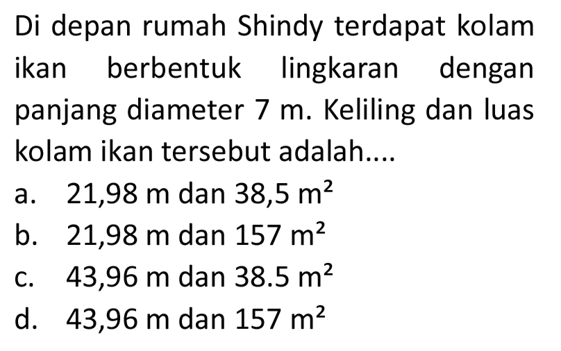 Di depan rumah Shindy terdapat kolam ikan berbentuk lingkaran dengan panjang diameter 7 m. Keliling dan luas kolam ikan tersebut adalah....