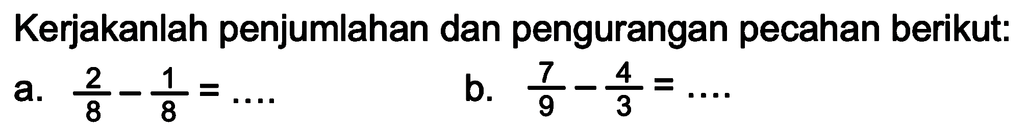 Kerjakanlah penjumlahan dan pengurangan pecahan berikut:
a.  (2)/(8)-(1)/(8)=... 
b.  (7)/(9)-(4)/(3)=... 