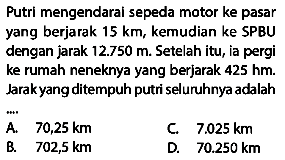 Putri mengendarai sepeda motor ke pasar yang berjarak 15 km, kemudian ke SPBU dengan jarak 12.750 m. Setelah itu, ia pergi ke rumah neneknya yang berjarak 425 hm. Jarak yang ditempuh putri seluruhnya adalah ..... 
