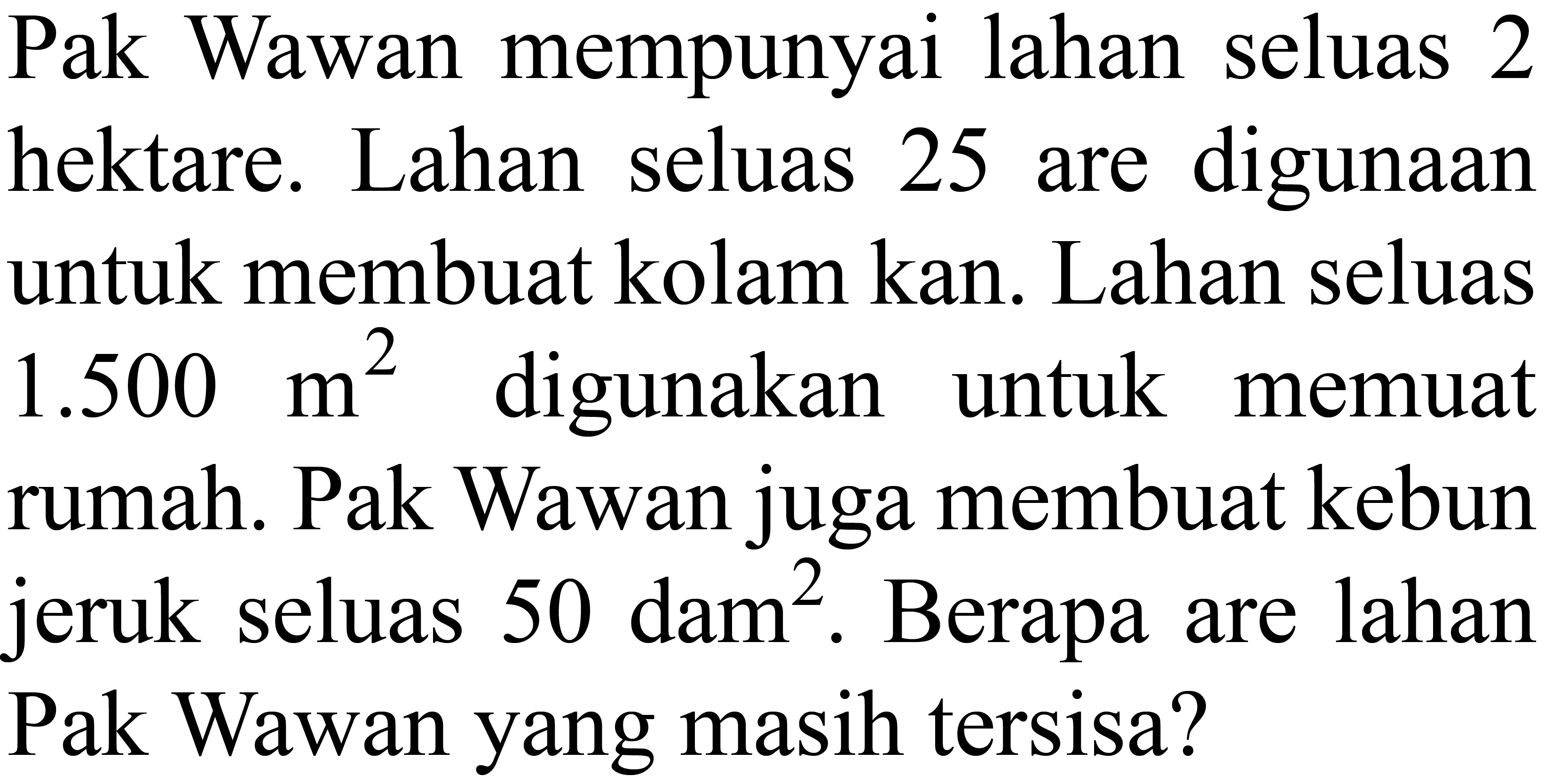 Pak Wawan mempunyai lahan seluas 2 hektare. Lahan seluas 25 are digunaan untuk membuat kolam kan. Lahan seluas 1.500 m^2 digunakan untuk memuat rumah. Pak Wawan juga membuat kebun jeruk seluas 50 dam^2. Berapa are lahan Pak Wawan yang masih tersisa?