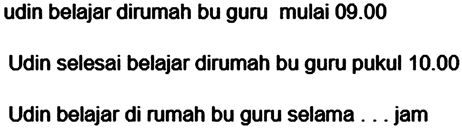 udin belajar dirumah bu guru mulai 09.00 
Udin selesai belajar dirumah bu guru pukul 10.00 
Udin belajar di rumah bu guru selama ... jam