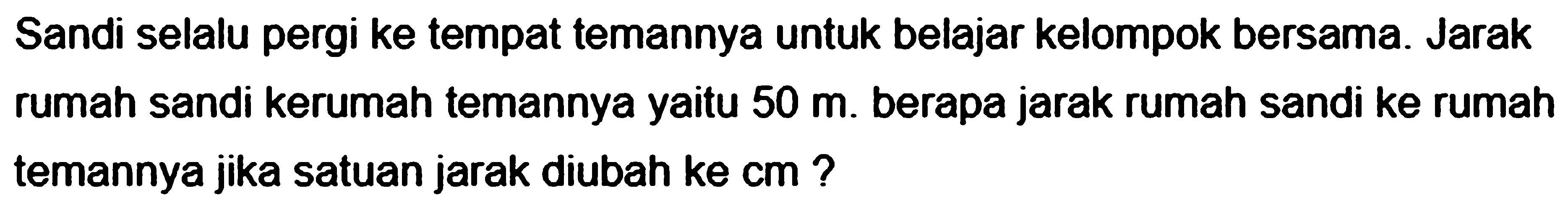 Sandi selalu pergi ke tempat temannya untuk belajar kelompok bersama. Jarak rumah sandi kerumah temannya yaitu 50 m. berapa jarak rumah sandi ke rumah temannya jika satuan jarak diubah ke cm?