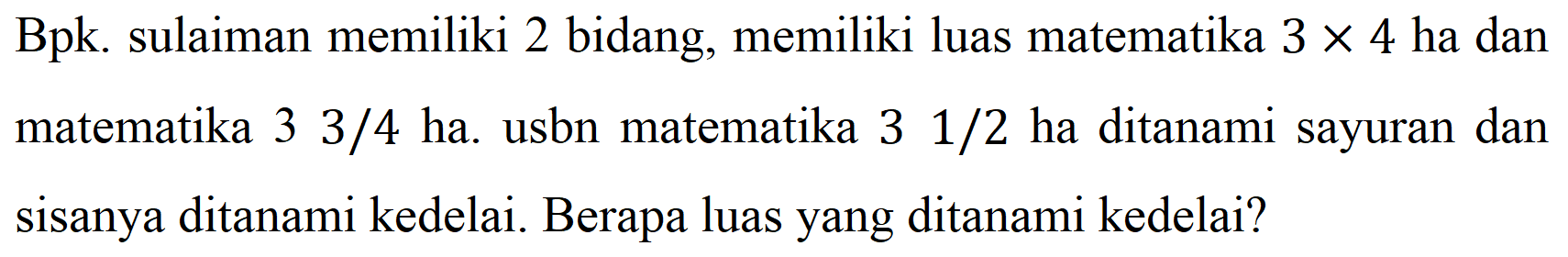 Bpk. sulaiman memiliki 2 bidang, memiliki luas matematika  3 x 4  ha dan matematika  33 / 4  ha. usbn matematika  31 / 2  ha ditanami sayuran dan sisanya ditanami kedelai. Berapa luas yang ditanami kedelai?