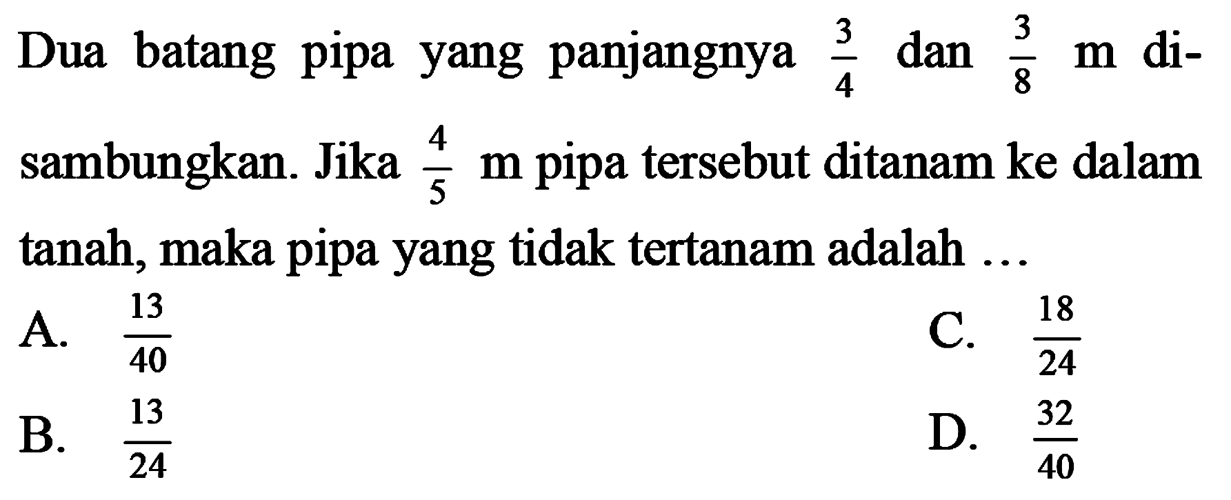 Dua batang pipa yang panjangnya  (3)/(4)  dan  (3)/(8) m  disambungkan. Jika  (4)/(5) m  pipa tersebut ditanam ke dalam tanah, maka pipa yang tidak tertanam adalah  ... 
A.  (13)/(40) 
C.  (18)/(24) 
B.  (13)/(24) 
D.  (32)/(40) 