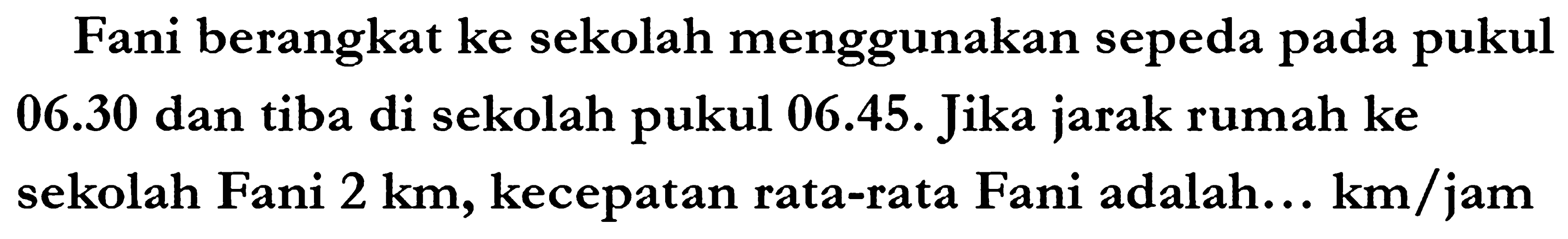 Fani berangkat ke sekolah menggunakan sepeda pada pukul 06.30 dan tiba di sekolah pukul 06.45. Jika jarak rumah ke sekolah Fani  2 ~km , kecepatan rata-rata Fani adalah...  km / jam
