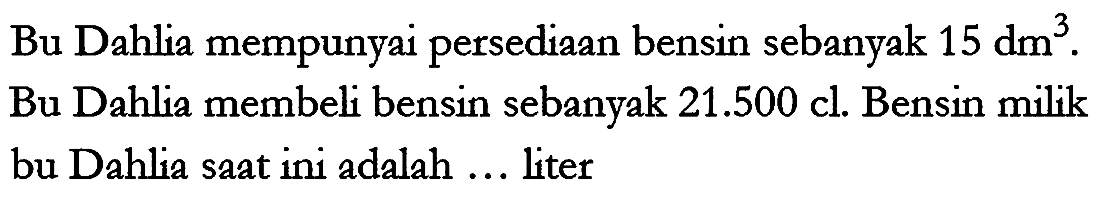 Bu Dahlia mempunyai persediaan bensin sebanyak 15 dm^3. Bu Dahlia membeli bensin sebanyak 21.500 cl. Bensin milik bu Dahlia saat ini adalah... liter