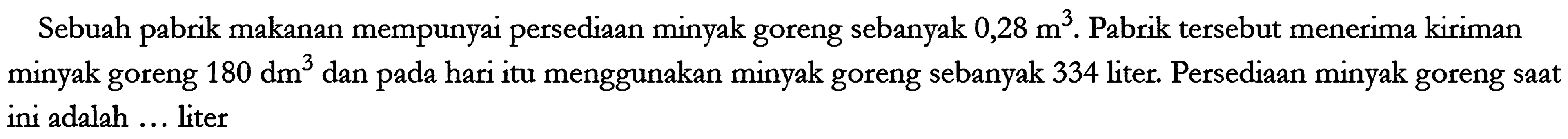 Sebuah pabrik makanan mempunyai persediaan minyak goreng sebanyak 0,28 m^3. Pabrik tersebut menerima kiriman minyak goreng 180 dm^3 dan pada hari itu menggunakan minyak goreng sebanyak 334 liter. Persediaan minyak goreng saat ini adalah... liter