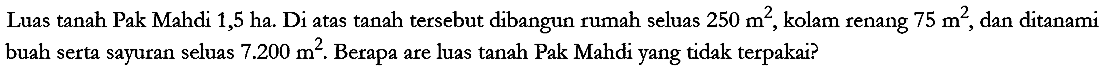 Luas tanah Pak Mahdi 1,5 ha. Di atas tanah tersebut dibangun rumah seluas 250 m^2, kolam renang 75 m^2, dan ditanami buah serta sayuran seluas 7.200 m^2. Berapa are luas tanah Pak Mahdi yang tidak terpakai?