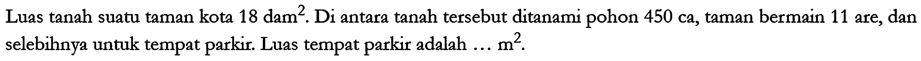 Luas tanah suatu taman kota 18 dam^2. Di antara tanah tersebut ditanami pohon 450 ca, taman bermain 11 are, dan selebihnya untuk tempat parkir. Luas tempat parkir adalah ... m^2.
