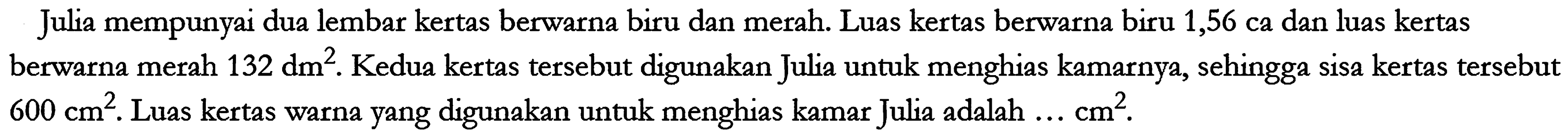 Julia mempunyai dua lembar kertas berwarna biru dan merah. Luas kertas berwarna biru 1,56 ca dan luas kertas berwarna merah 132 dm^2. Kedua kertas tersebut digunakan Julia untuk menghias kamarnya, sehingga sisa kertas tersebut 600 cm^2. Luas kertas warna yang digunakan untuk menghias kamar Julia adalah ... cm^2.