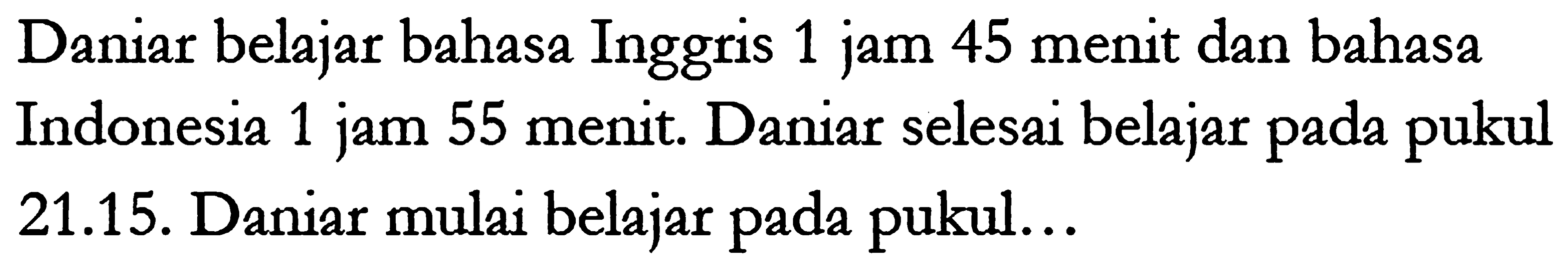 Daniar belajar bahasa Inggris 1 jam 45 menit dan bahasa Indonesia 1 jam 55 menit. Daniar selesai belajar pada pukul 21.15. Daniar mulai belajar pada pukul... 