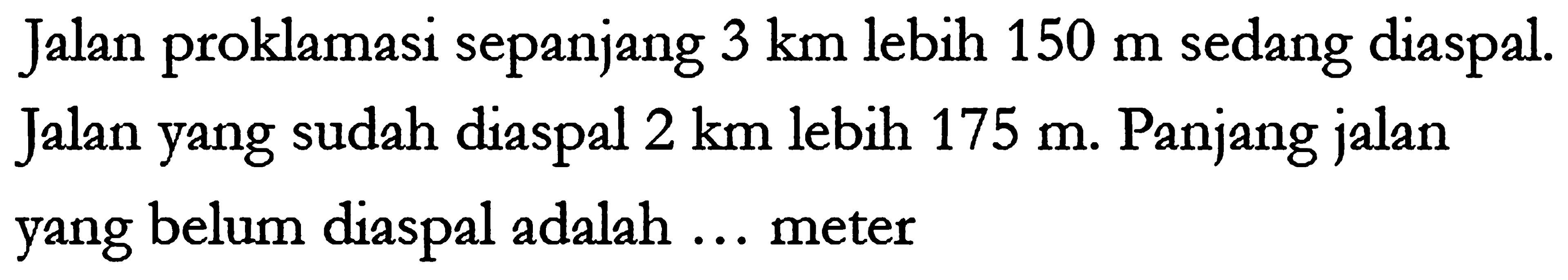 Jalan proklamasi sepanjang 3 km lebih 150 m sedang diaspal. Jalan yang sudah diaspal 2 km lebih 175 m. Panjang jalan yang belum diaspal adalah ... meter