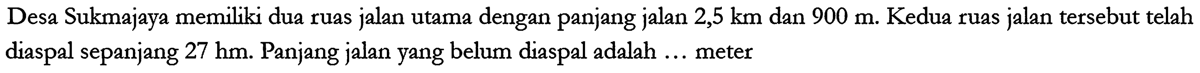 Desa Sukmajaya memiliki dua ruas jalan utama dengan panjang jalan 2,5 km dan 900 m . Kedua ruas jalan tersebut telah diaspal sepanjang 27 hm . Panjang jalan yang belum diaspal adalah ... meter