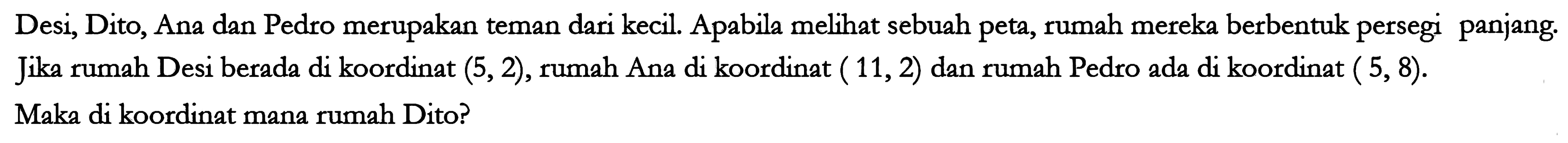 Desi, Dito, Ana dan Pedro merupakan teman dari kecil. Apabila melihat sebuah peta, rumah mereka berbentuk persegi panjang. Jika rumah Desi berada di koordinat (5, 2), rumah Ana di koordinat ( 11,2 )  dan rumah Pedro ada di koordinat ( 5,8 ). Maka di koordinat mana rumah Dito?