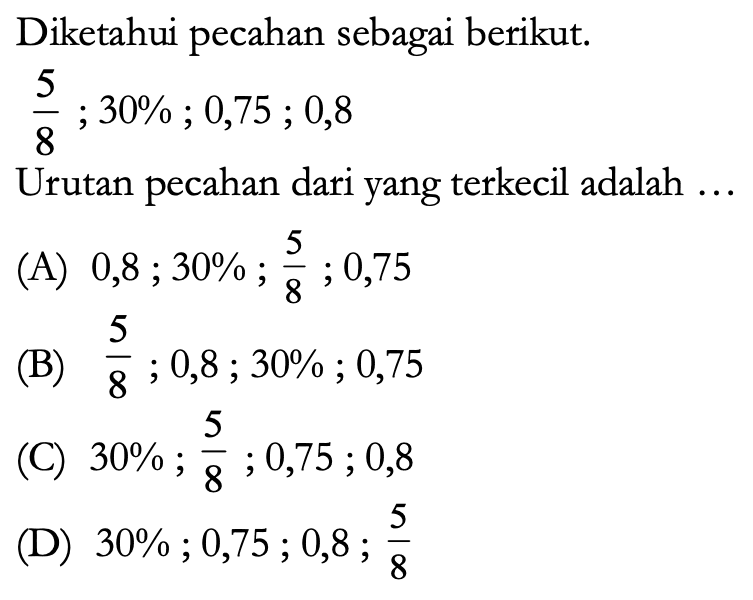 Diketahui pecahan sebagai berikut.

(5)/(8) ; 30 % ; 0,75 ; 0,8

Urutan pecahan dari yang terkecil adalah ...
(A) 0, 8 ; 30 % ; (5)/(8) ; 0,75 
(B)  (5)/(8) ; 0,8 ; 30 % ; 0,75 
(C)  30 % ; (5)/(8) ; 0,75 ; 0,8 
(D)  30 % ; 0,75 ; 0,8 ; (5)/(8) 