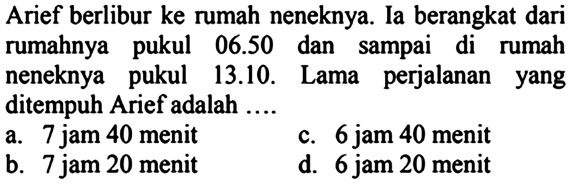 Arief berlibur ke rumah neneknya. Ia berangkat dari rumahnya pukul 06.50 dan sampai di rumah neneknya pukul 13.10. Lama perjalanan yang ditempuh Arief adalah ....