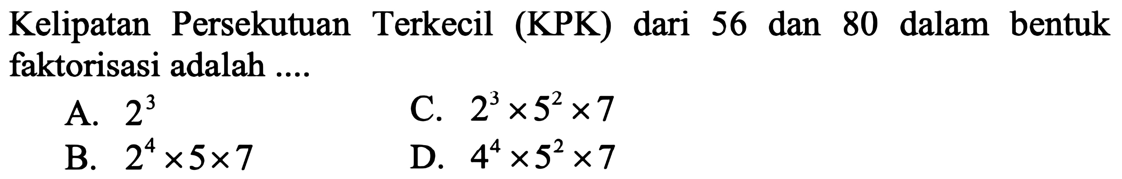 Kelipatan Persekutuan Terkecil (KPK) dari 56 dan 80 dalam bentuk faktorisasi adalah ....
A.  2^(3) 
C.  2^(3) x 5^(2) x 7 
B.  2^(4) x 5 x 7 
D.  4^(4) x 5^(2) x 7 