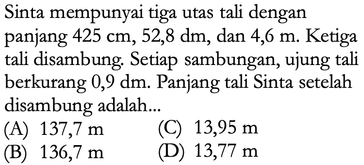 Sinta mempunyai tiga utas tali dengan panjang  425 cm, 52,8 dm , dan  4,6 m . Ketiga tali disambung. Setiap sambungan, ujung tali berkurang  0,9 dm . Panjang tali Sinta setelah disambung adalah...
(A)  137,7 m 
(C)  13,95 m 
(B)  136,7 m 
(D)  13,77 m 